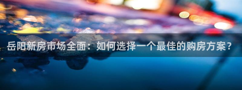 摩登7app官网下载：岳阳新房市场全面：如何选择一个最佳的购