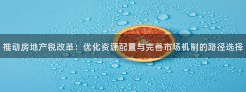 摩登7平台周7O777：推动房地产税改革：优化资源配置与完善