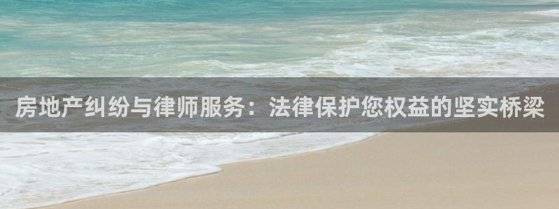 摩登7娱乐：房地产纠纷与律师服务：法律保护您权益的坚实桥梁