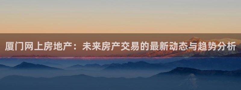 摩登4上7O667：厦门网上房地产：未来房产交易的最新动态与